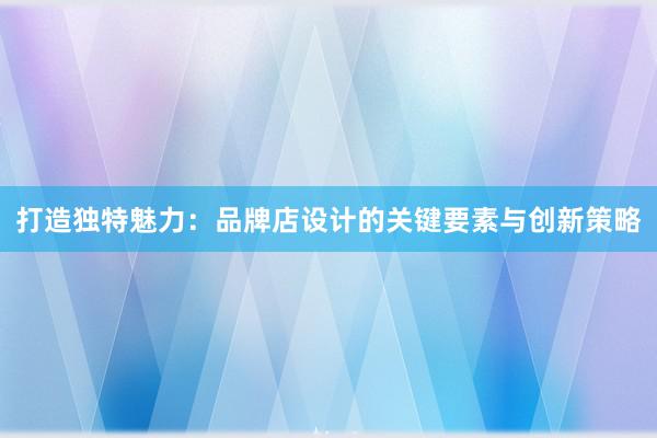 打造独特魅力：品牌店设计的关键要素与创新策略