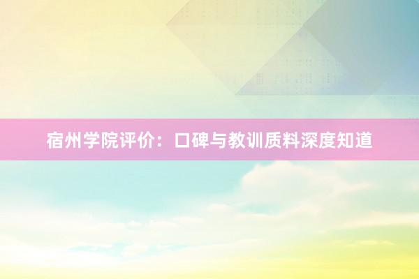 宿州学院评价：口碑与教训质料深度知道